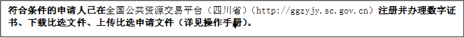 符合條件的申請人已在全國公共資源交易平臺（四川省）（http://ggzyjy.sc.gov.cn）注冊并辦理數(shù)字證書、下載比選文件、上傳比選申請文件（詳見操作手冊）。
